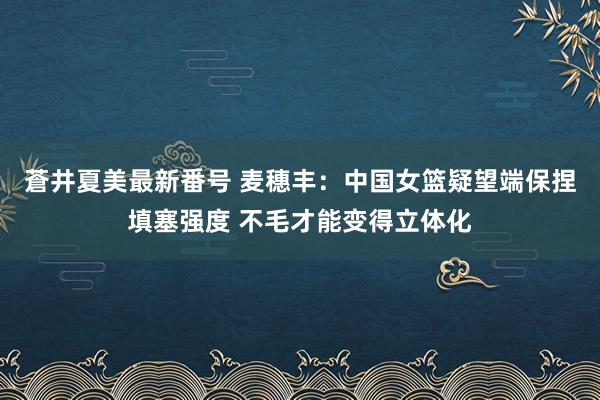 蒼井夏美最新番号 麦穗丰：中国女篮疑望端保捏填塞强度 不毛才能变得立体化