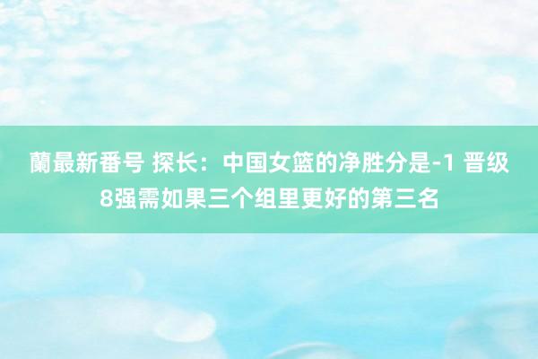 蘭最新番号 探长：中国女篮的净胜分是-1 晋级8强需如果三个组里更好的第三名