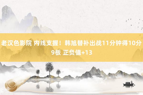 老汉色影院 内线支握！韩旭替补出战11分钟得10分9板 正负值+13