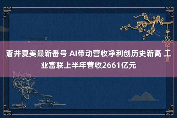 蒼井夏美最新番号 AI带动营收净利创历史新高 工业富联上半年营收2661亿元