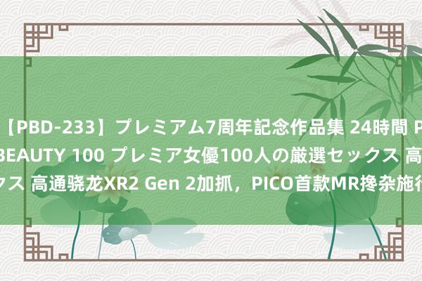 【PBD-233】プレミアム7周年記念作品集 24時間 PREMIUM STYLISH BEAUTY 100 プレミア女優100人の厳選セックス 高通骁龙XR2 Gen 2加抓，PICO首款MR搀杂施行一体机PICO 4 Ultra发布