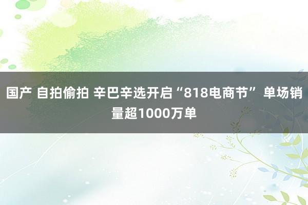 国产 自拍偷拍 辛巴辛选开启“818电商节” 单场销量超1000万单