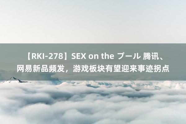 【RKI-278】SEX on the プール 腾讯、网易新品频发，游戏板块有望迎来事迹拐点