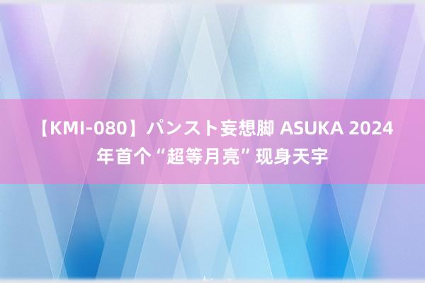 【KMI-080】パンスト妄想脚 ASUKA 2024年首个“超等月亮”现身天宇