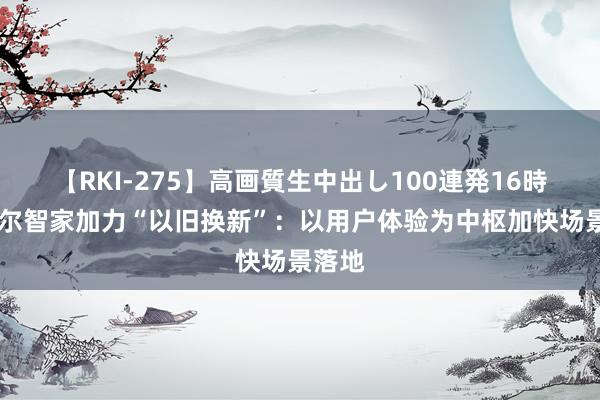 【RKI-275】高画質生中出し100連発16時間 海尔智家加力“以旧换新”：以用户体验为中枢加快场景落地