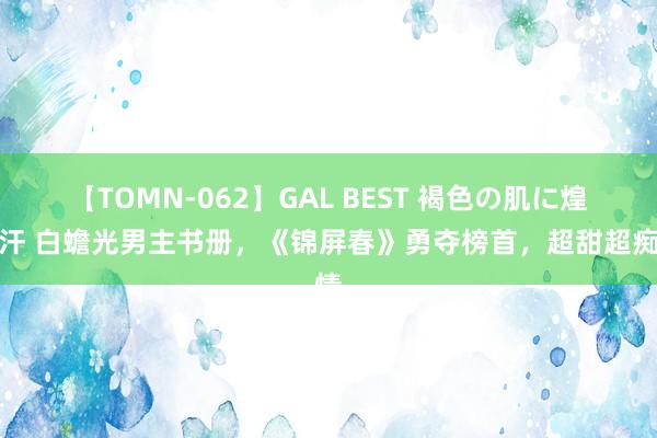 【TOMN-062】GAL BEST 褐色の肌に煌く汗 白蟾光男主书册，《锦屏春》勇夺榜首，超甜超痴情