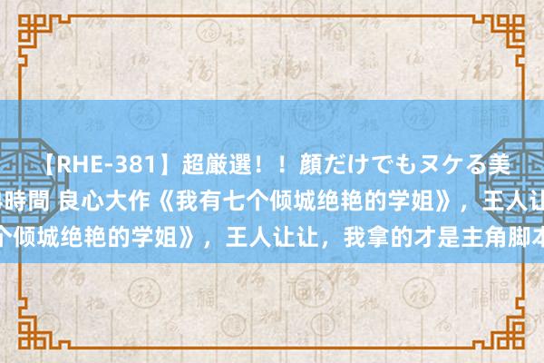 【RHE-381】超厳選！！顔だけでもヌケる美女の巨乳が揺れるSEX4時間 良心大作《我有七个倾城绝艳的学姐》，王人让让，我拿的才是主角脚本