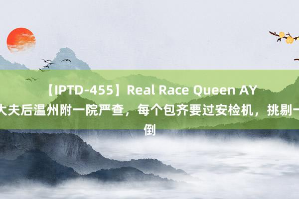 【IPTD-455】Real Race Queen AYA 李大夫后温州附一院严查，每个包齐要过安检机，挑剔一边倒