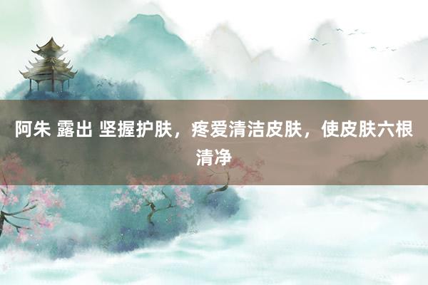 阿朱 露出 坚握护肤，疼爱清洁皮肤，使皮肤六根清净