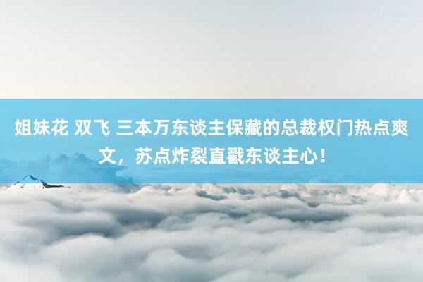 姐妹花 双飞 三本万东谈主保藏的总裁权门热点爽文，苏点炸裂直戳东谈主心！