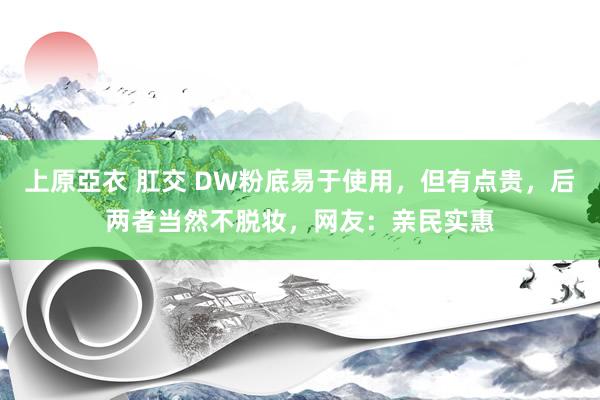 上原亞衣 肛交 DW粉底易于使用，但有点贵，后两者当然不脱妆，网友：亲民实惠