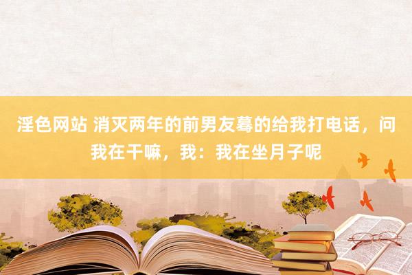 淫色网站 消灭两年的前男友蓦的给我打电话，问我在干嘛，我：我在坐月子呢