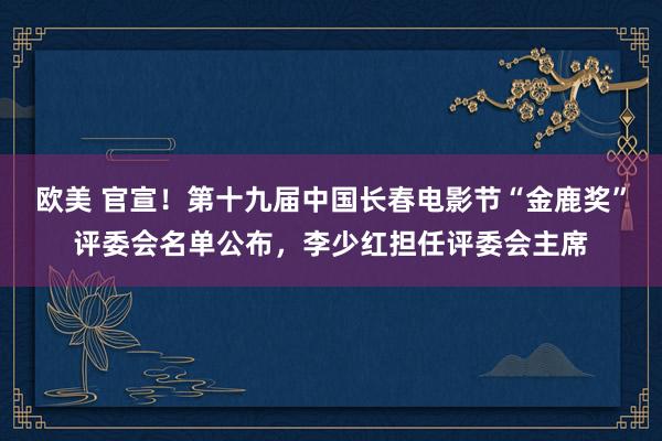 欧美 官宣！第十九届中国长春电影节“金鹿奖”评委会名单公布，李少红担任评委会主席