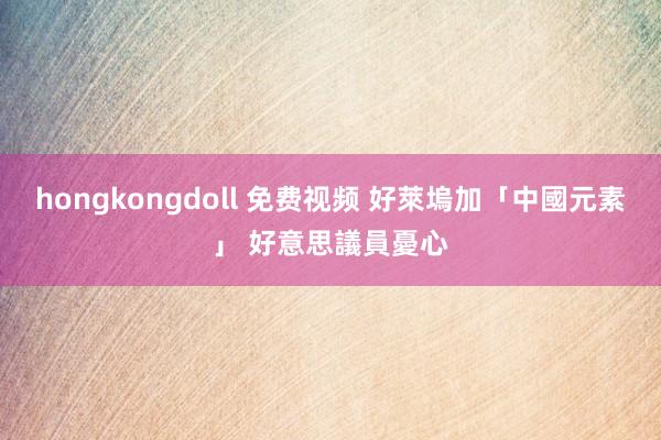 hongkongdoll 免费视频 好萊塢加「中國元素」 好意思議員憂心