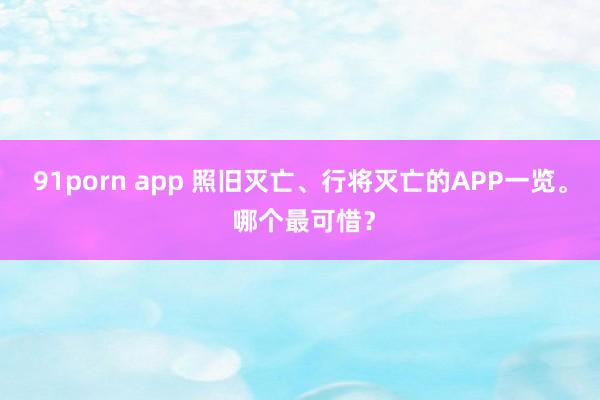 91porn app 照旧灭亡、行将灭亡的APP一览。 哪个最可惜？