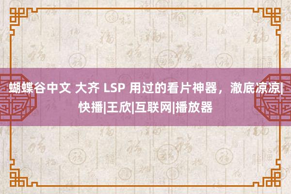 蝴蝶谷中文 大齐 LSP 用过的看片神器，澈底凉凉|快播|王欣|互联网|播放器