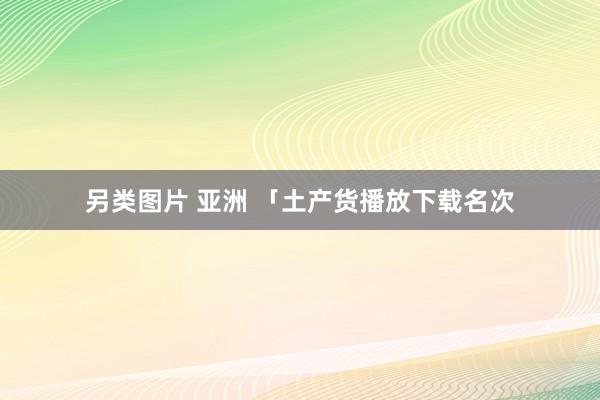 另类图片 亚洲 「土产货播放下载名次