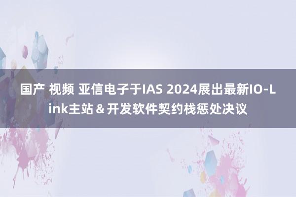 国产 视频 亚信电子于IAS 2024展出最新IO-Link主站＆开发软件契约栈惩处决议